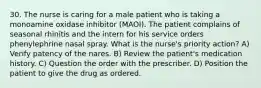 30. The nurse is caring for a male patient who is taking a monoamine oxidase inhibitor (MAOI). The patient complains of seasonal rhinitis and the intern for his service orders phenylephrine nasal spray. What is the nurse's priority action? A) Verify patency of the nares. B) Review the patient's medication history. C) Question the order with the prescriber. D) Position the patient to give the drug as ordered.