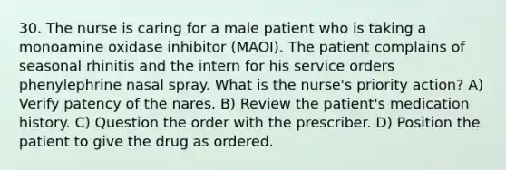 30. The nurse is caring for a male patient who is taking a monoamine oxidase inhibitor (MAOI). The patient complains of seasonal rhinitis and the intern for his service orders phenylephrine nasal spray. What is the nurse's priority action? A) Verify patency of the nares. B) Review the patient's medication history. C) Question the order with the prescriber. D) Position the patient to give the drug as ordered.