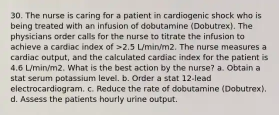 30. The nurse is caring for a patient in cardiogenic shock who is being treated with an infusion of dobutamine (Dobutrex). The physicians order calls for the nurse to titrate the infusion to achieve a cardiac index of >2.5 L/min/m2. The nurse measures a cardiac output, and the calculated cardiac index for the patient is 4.6 L/min/m2. What is the best action by the nurse? a. Obtain a stat serum potassium level. b. Order a stat 12-lead electrocardiogram. c. Reduce the rate of dobutamine (Dobutrex). d. Assess the patients hourly urine output.