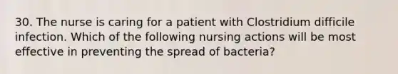 30. The nurse is caring for a patient with Clostridium difficile infection. Which of the following nursing actions will be most effective in preventing the spread of bacteria?