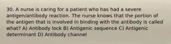 30. A nurse is caring for a patient who has had a severe antigen/antibody reaction. The nurse knows that the portion of the antigen that is involved in binding with the antibody is called what? A) Antibody lock B) Antigenic sequence C) Antigenic determinant D) Antibody channel