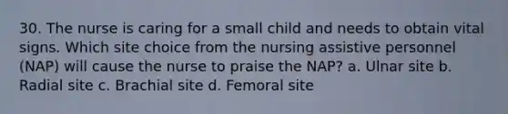 30. The nurse is caring for a small child and needs to obtain vital signs. Which site choice from the nursing assistive personnel (NAP) will cause the nurse to praise the NAP? a. Ulnar site b. Radial site c. Brachial site d. Femoral site