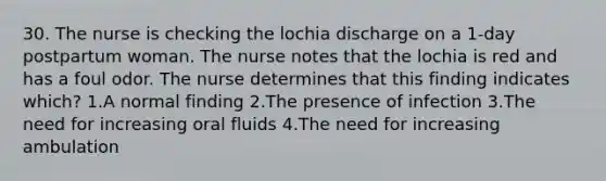 30. The nurse is checking the lochia discharge on a 1-day postpartum woman. The nurse notes that the lochia is red and has a foul odor. The nurse determines that this finding indicates which? 1.A normal finding 2.The presence of infection 3.The need for increasing oral fluids 4.The need for increasing ambulation