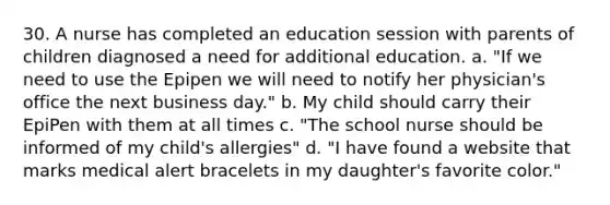 30. A nurse has completed an education session with parents of children diagnosed a need for additional education. a. "If we need to use the Epipen we will need to notify her physician's office the next business day." b. My child should carry their EpiPen with them at all times c. "The school nurse should be informed of my child's allergies" d. "I have found a website that marks medical alert bracelets in my daughter's favorite color."