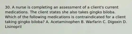 30. A nurse is completing an assessment of a client's current medications. The client states she also takes gingko biloba. Which of the following medications is contraindicated for a client taking gingko biloba? A. Acetaminophen B. Warfarin C. Digoxin D. Lisinopril