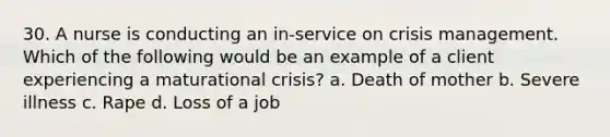 30. A nurse is conducting an in-service on crisis management. Which of the following would be an example of a client experiencing a maturational crisis? a. Death of mother b. Severe illness c. Rape d. Loss of a job