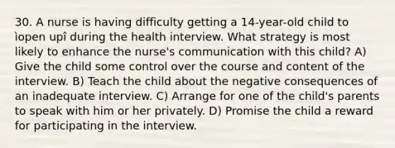 30. A nurse is having difficulty getting a 14-year-old child to ìopen upî during the health interview. What strategy is most likely to enhance the nurse's communication with this child? A) Give the child some control over the course and content of the interview. B) Teach the child about the negative consequences of an inadequate interview. C) Arrange for one of the child's parents to speak with him or her privately. D) Promise the child a reward for participating in the interview.