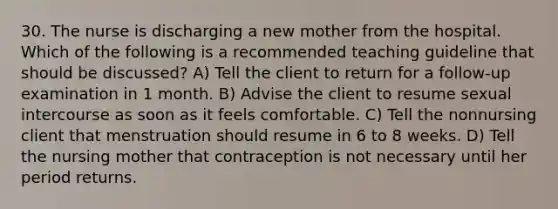 30. The nurse is discharging a new mother from the hospital. Which of the following is a recommended teaching guideline that should be discussed? A) Tell the client to return for a follow-up examination in 1 month. B) Advise the client to resume sexual intercourse as soon as it feels comfortable. C) Tell the nonnursing client that menstruation should resume in 6 to 8 weeks. D) Tell the nursing mother that contraception is not necessary until her period returns.