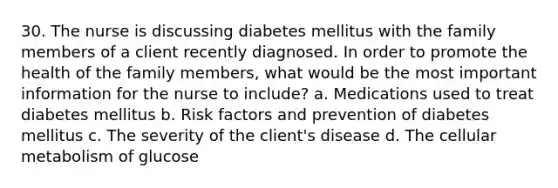 30. The nurse is discussing diabetes mellitus with the family members of a client recently diagnosed. In order to promote the health of the family members, what would be the most important information for the nurse to include? a. Medications used to treat diabetes mellitus b. Risk factors and prevention of diabetes mellitus c. The severity of the client's disease d. The cellular metabolism of glucose