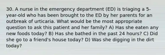 30. A nurse in the emergency department (ED) is triaging a 5-year-old who has been brought to the ED by her parents for an outbreak of urticaria. What would be the most appropriate question to ask this patient and her family? A) Has she eaten any new foods today? B) Has she bathed in the past 24 hours? C) Did she go to a friend's house today? D) Was she digging in the dirt today?