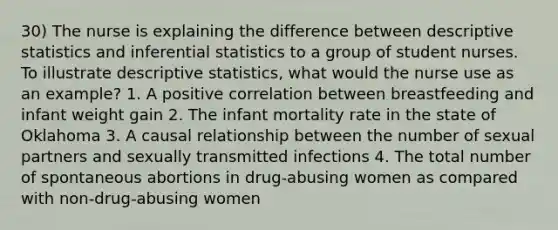 30) The nurse is explaining the difference between descriptive statistics and inferential statistics to a group of student nurses. To illustrate descriptive statistics, what would the nurse use as an example? 1. A positive correlation between breastfeeding and infant weight gain 2. The infant mortality rate in the state of Oklahoma 3. A causal relationship between the number of sexual partners and sexually transmitted infections 4. The total number of spontaneous abortions in drug-abusing women as compared with non-drug-abusing women