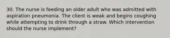 30. The nurse is feeding an older adult who was admitted with aspiration pneumonia. The client is weak and begins coughing while attempting to drink through a straw. Which intervention should the nurse implement?