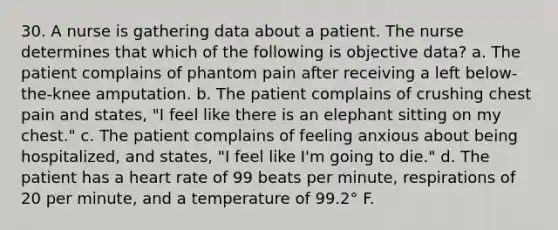 30. A nurse is gathering data about a patient. The nurse determines that which of the following is objective data? a. The patient complains of phantom pain after receiving a left below-the-knee amputation. b. The patient complains of crushing chest pain and states, "I feel like there is an elephant sitting on my chest." c. The patient complains of feeling anxious about being hospitalized, and states, "I feel like I'm going to die." d. The patient has a heart rate of 99 beats per minute, respirations of 20 per minute, and a temperature of 99.2° F.