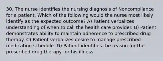 30. The nurse identifies the nursing diagnosis of Noncompliance for a patient. Which of the following would the nurse most likely identify as the expected outcome? A) Patient verbalizes understanding of when to call the health care provider. B) Patient demonstrates ability to maintain adherence to prescribed drug therapy. C) Patient verbalizes desire to manage prescribed medication schedule. D) Patient identifies the reason for the prescribed drug therapy for his illness.