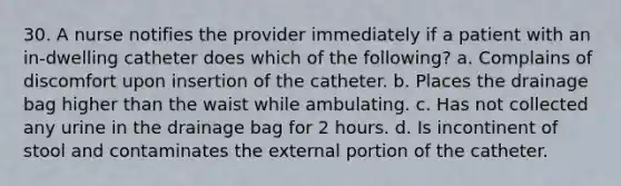 30. A nurse notifies the provider immediately if a patient with an in-dwelling catheter does which of the following? a. Complains of discomfort upon insertion of the catheter. b. Places the drainage bag higher than the waist while ambulating. c. Has not collected any urine in the drainage bag for 2 hours. d. Is incontinent of stool and contaminates the external portion of the catheter.