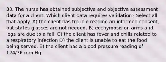 30. The nurse has obtained subjective and objective assessment data for a client. Which client data requires validation? Select all that apply. A) the client has trouble reading an informed consent, but states glasses are not needed. B) ecchymosis on arms and legs are due to a fall. C) the client has fever and chills related to a respiratory infection D) the client is unable to eat the food being served. E) the client has a blood pressure reading of 124/76 mm Hg