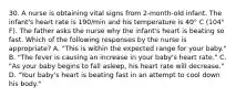 30. A nurse is obtaining vital signs from 2-month-old infant. The infant's heart rate is 190/min and his temperature is 40° C (104° F). The father asks the nurse why the infant's heart is beating so fast. Which of the following responses by the nurse is appropriate? A. "This is within the expected range for your baby." B. "The fever is causing an increase in your baby's heart rate." C. "As your baby begins to fall asleep, his heart rate will decrease." D. "Your baby's heart is beating fast in an attempt to cool down his body."