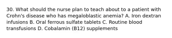 30. What should the nurse plan to teach about to a patient with Crohn's disease who has megaloblastic anemia? A. Iron dextran infusions B. Oral ferrous sulfate tablets C. Routine blood transfusions D. Cobalamin (B12) supplements