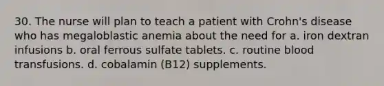 30. The nurse will plan to teach a patient with Crohn's disease who has megaloblastic anemia about the need for a. iron dextran infusions b. oral ferrous sulfate tablets. c. routine blood transfusions. d. cobalamin (B12) supplements.