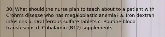 30. What should the nurse plan to teach about to a patient with Crohn's disease who has megaloblastic anemia? a. Iron dextran infusions b. Oral ferrous sulfate tablets c. Routine blood transfusions d. Cobalamin (B12) supplements