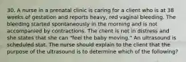 30. A nurse in a prenatal clinic is caring for a client who is at 38 weeks of gestation and reports heavy, red vaginal bleeding. The bleeding started spontaneously in the morning and is not accompanied by contractions. The client is not in distress and she states that she can "feel the baby moving." An ultrasound is scheduled stat. The nurse should explain to the client that the purpose of the ultrasound is to determine which of the following?