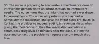 30. The nurse is preparing to administer a maintenance dose of intravenous gentamicin to an infant through an intermittent needle. The nurse notes that the infant has not had a wet diaper for several hours. The nurse will perform which action? a. Administer the medication and give the infant extra oral fluids. b. Contact the provider to request adding intravenous fluids when giving the medication. c. Give the medication and obtain a serum peak drug level 45 minutes after the dose. d. Hold the dose and contact the provider to request a serum trough drug level.