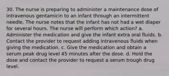 30. The nurse is preparing to administer a maintenance dose of intravenous gentamicin to an infant through an intermittent needle. The nurse notes that the infant has not had a wet diaper for several hours. The nurse will perform which action? a. Administer the medication and give the infant extra oral fluids. b. Contact the provider to request adding intravenous fluids when giving the medication. c. Give the medication and obtain a serum peak drug level 45 minutes after the dose. d. Hold the dose and contact the provider to request a serum trough drug level.