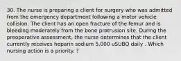 30. The nurse is preparing a client for surgery who was admitted from the emergency department following a motor vehicle collision. The client has an open fracture of the femur and is bleeding moderately from the bone protrusion site. During the preoperative assessment, the nurse determines that the client currently receives heparin sodium 5,000 uSUBQ daily . Which nursing action is a priority. ?