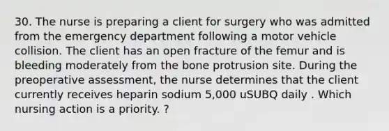 30. The nurse is preparing a client for surgery who was admitted from the emergency department following a motor vehicle collision. The client has an open fracture of the femur and is bleeding moderately from the bone protrusion site. During the preoperative assessment, the nurse determines that the client currently receives heparin sodium 5,000 uSUBQ daily . Which nursing action is a priority. ?