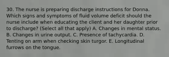 30. The nurse is preparing discharge instructions for Donna. Which signs and symptoms of fluid volume deficit should the nurse include when educating the client and her daughter prior to discharge? (Select all that apply) A. Changes in mental status. B. Changes in urine output. C. Presence of tachycardia. D. Tenting on arm when checking skin turgor. E. Longitudinal furrows on the tongue.