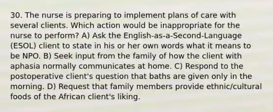 30. The nurse is preparing to implement plans of care with several clients. Which action would be inappropriate for the nurse to perform? A) Ask the English-as-a-Second-Language (ESOL) client to state in his or her own words what it means to be NPO. B) Seek input from the family of how the client with aphasia normally communicates at home. C) Respond to the postoperative client's question that baths are given only in the morning. D) Request that family members provide ethnic/cultural foods of the African client's liking.