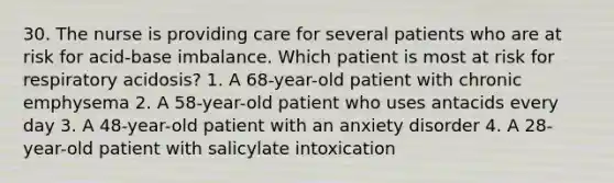 30. The nurse is providing care for several patients who are at risk for acid-base imbalance. Which patient is most at risk for respiratory acidosis? 1. A 68-year-old patient with chronic emphysema 2. A 58-year-old patient who uses antacids every day 3. A 48-year-old patient with an anxiety disorder 4. A 28-year-old patient with salicylate intoxication