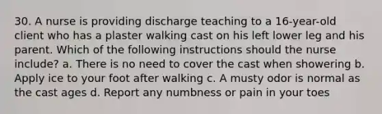 30. A nurse is providing discharge teaching to a 16-year-old client who has a plaster walking cast on his left lower leg and his parent. Which of the following instructions should the nurse include? a. There is no need to cover the cast when showering b. Apply ice to your foot after walking c. A musty odor is normal as the cast ages d. Report any numbness or pain in your toes