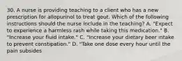 30. A nurse is providing teaching to a client who has a new prescription for allopurinol to treat gout. Which of the following instructions should the nurse include in the teaching? A. "Expect to experience a harmless rash while taking this medication." B. "Increase your fluid intake." C. "Increase your dietary beer intake to prevent constipation." D. "Take one dose every hour until the pain subsides