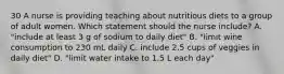 30 A nurse is providing teaching about nutritious diets to a group of adult women. Which statement should the nurse include? A. "include at least 3 g of sodium to daily diet" B. "limit wine consumption to 230 mL daily C. include 2.5 cups of veggies in daily diet" D. "limit water intake to 1.5 L each day"