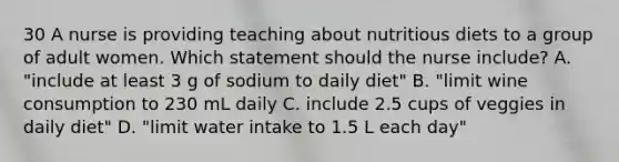 30 A nurse is providing teaching about nutritious diets to a group of adult women. Which statement should the nurse include? A. "include at least 3 g of sodium to daily diet" B. "limit wine consumption to 230 mL daily C. include 2.5 cups of veggies in daily diet" D. "limit water intake to 1.5 L each day"