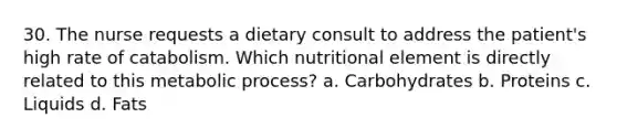 30. The nurse requests a dietary consult to address the patient's high rate of catabolism. Which nutritional element is directly related to this metabolic process? a. Carbohydrates b. Proteins c. Liquids d. Fats