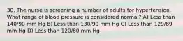 30. The nurse is screening a number of adults for hypertension. What range of blood pressure is considered normal? A) Less than 140/90 mm Hg B) Less than 130/90 mm Hg C) Less than 129/89 mm Hg D) Less than 120/80 mm Hg