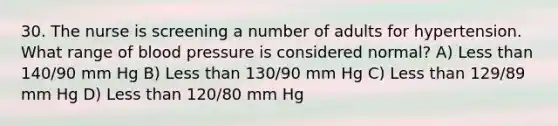 30. The nurse is screening a number of adults for hypertension. What range of blood pressure is considered normal? A) Less than 140/90 mm Hg B) Less than 130/90 mm Hg C) Less than 129/89 mm Hg D) Less than 120/80 mm Hg