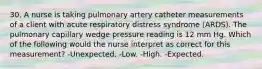 30. A nurse is taking pulmonary artery catheter measurements of a client with acute respiratory distress syndrome (ARDS). The pulmonary capillary wedge pressure reading is 12 mm Hg. Which of the following would the nurse interpret as correct for this measurement? -Unexpected. -Low. -High. -Expected.