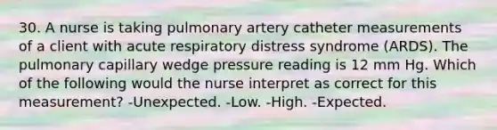 30. A nurse is taking pulmonary artery catheter measurements of a client with acute respiratory distress syndrome (ARDS). The pulmonary capillary wedge pressure reading is 12 mm Hg. Which of the following would the nurse interpret as correct for this measurement? -Unexpected. -Low. -High. -Expected.