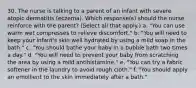 30. The nurse is talking to a parent of an infant with severe atopic dermatitis (eczema). Which response(s) should the nurse reinforce with the parent? (Select all that apply.) a. "You can use warm wet compresses to relieve discomfort." b. "You will need to keep your infant's skin well hydrated by using a mild soap in the bath." c. "You should bathe your baby in a bubble bath two times a day." d. "You will need to prevent your baby from scratching the area by using a mild antihistamine." e. "You can try a fabric softener in the laundry to avoid rough cloth." f. "You should apply an emollient to the skin immediately after a bath."