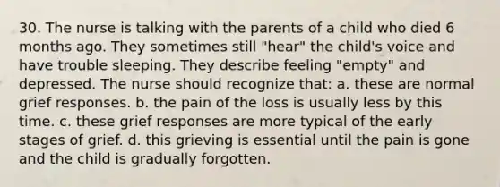 30. The nurse is talking with the parents of a child who died 6 months ago. They sometimes still "hear" the child's voice and have trouble sleeping. They describe feeling "empty" and depressed. The nurse should recognize that: a. these are normal grief responses. b. the pain of the loss is usually less by this time. c. these grief responses are more typical of the early stages of grief. d. this grieving is essential until the pain is gone and the child is gradually forgotten.