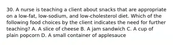 30. A nurse is teaching a client about snacks that are appropriate on a low-fat, low-sodium, and low-cholesterol diet. Which of the following food choices by the client indicates the need for further teaching? A. A slice of cheese B. A jam sandwich C. A cup of plain popcorn D. A small container of applesauce