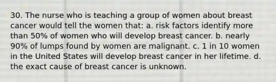 30. The nurse who is teaching a group of women about breast cancer would tell the women that: a. risk factors identify more than 50% of women who will develop breast cancer. b. nearly 90% of lumps found by women are malignant. c. 1 in 10 women in the United States will develop breast cancer in her lifetime. d. the exact cause of breast cancer is unknown.