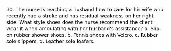 30. The nurse is teaching a husband how to care for his wife who recently had a stroke and has residual weakness on her right side. What style shoes does the nurse recommend the client wear it when ambulating with her husband's assistance? a. Slip-on rubber shower shoes. b. Tennis shoes with Velcro. c. Rubber sole slippers. d. Leather sole loafers.