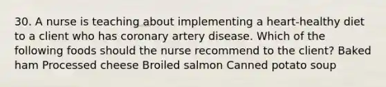 30. A nurse is teaching about implementing a heart-healthy diet to a client who has coronary artery disease. Which of the following foods should the nurse recommend to the client? Baked ham Processed cheese Broiled salmon Canned potato soup