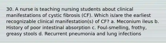 30. A nurse is teaching nursing students about clinical manifestations of cystic fibrosis (CF). Which is/are the earliest recognizable clinical manifestation(s) of CF? a. Meconium ileus b. History of poor intestinal absorption c. Foul-smelling, frothy, greasy stools d. Recurrent pneumonia and lung infections