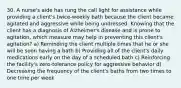 30. A nurse's aide has rung the call light for assistance while providing a client's twice-weekly bath because the client became agitated and aggressive while being undressed. Knowing that the client has a diagnosis of Alzheimer's disease and is prone to agitation, which measure may help in preventing this client's agitation? a) Reminding the client multiple times that he or she will be soon having a bath b) Providing all of the client's daily medications early on the day of a scheduled bath c) Reinforcing the facility's zero-tolerance policy for aggressive behavior d) Decreasing the frequency of the client's baths from two times to one time per week