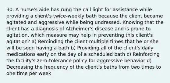 30. A nurse's aide has rung the call light for assistance while providing a client's twice-weekly bath because the client became agitated and aggressive while being undressed. Knowing that the client has a diagnosis of Alzheimer's disease and is prone to agitation, which measure may help in preventing this client's agitation? a) Reminding the client multiple times that he or she will be soon having a bath b) Providing all of the client's daily medications early on the day of a scheduled bath c) Reinforcing the facility's zero-tolerance policy for aggressive behavior d) Decreasing the frequency of the client's baths from two times to one time per week